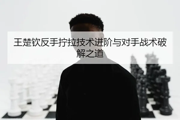 王楚钦反手拧拉技术进阶与对手战术破解之道